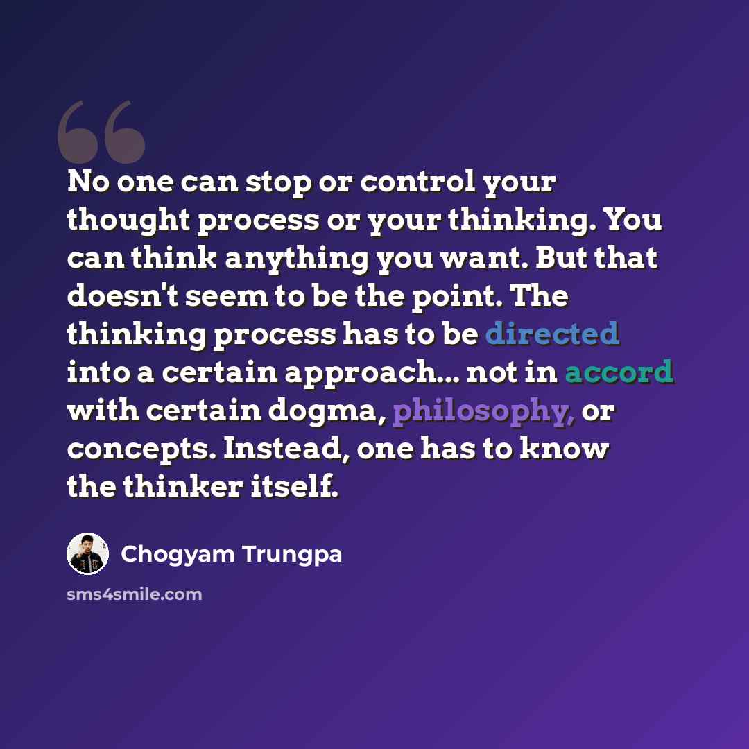 “No one can stop or control your thought process or your thinking. You can think anything you want. But that doesn't seem to be the point. The thinking process has to be directed into a certain approach... not in accord with certain dogma, philosophy, or concepts. Instead, one has to know the…” quote by Chogyam Trungpa