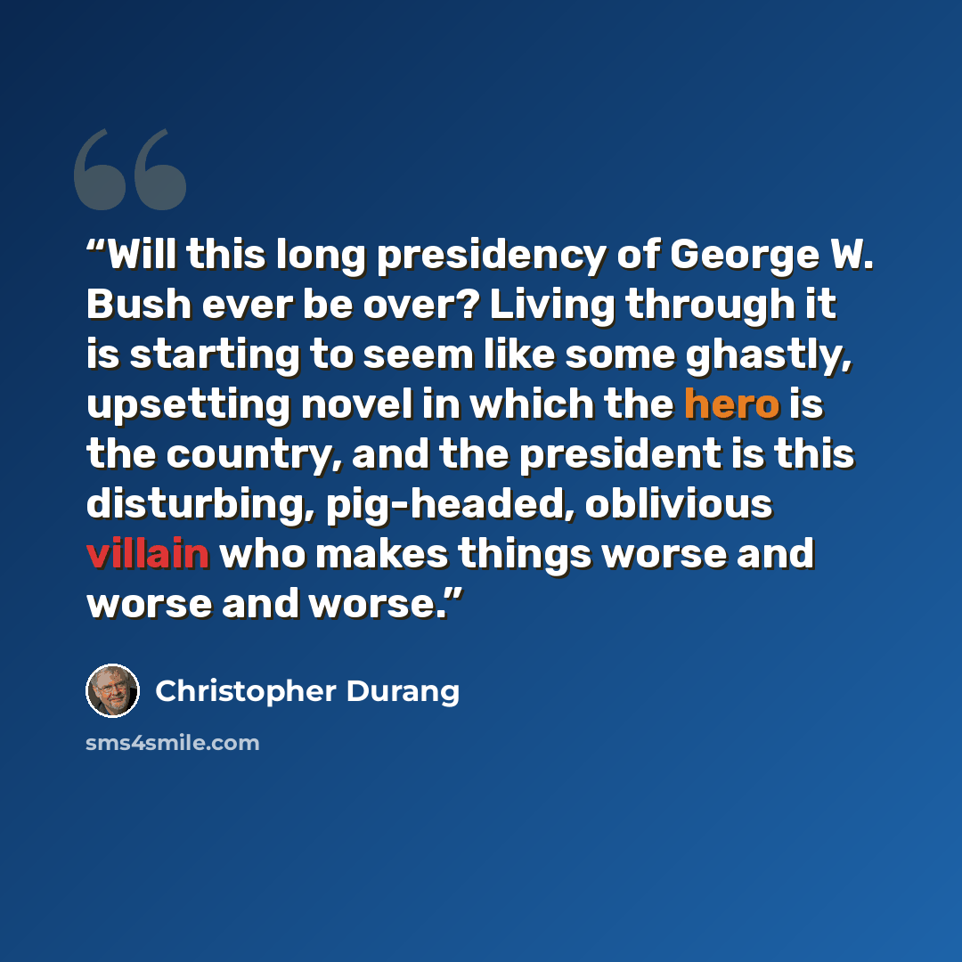 “Will this long presidency of George W. Bush ever be over? Living through it is starting to seem like some ghastly, upsetting novel in which the hero is the country, and the president is this disturbing, pig-headed, oblivious villain who makes things worse and worse and worse.” quote by Christopher Durang