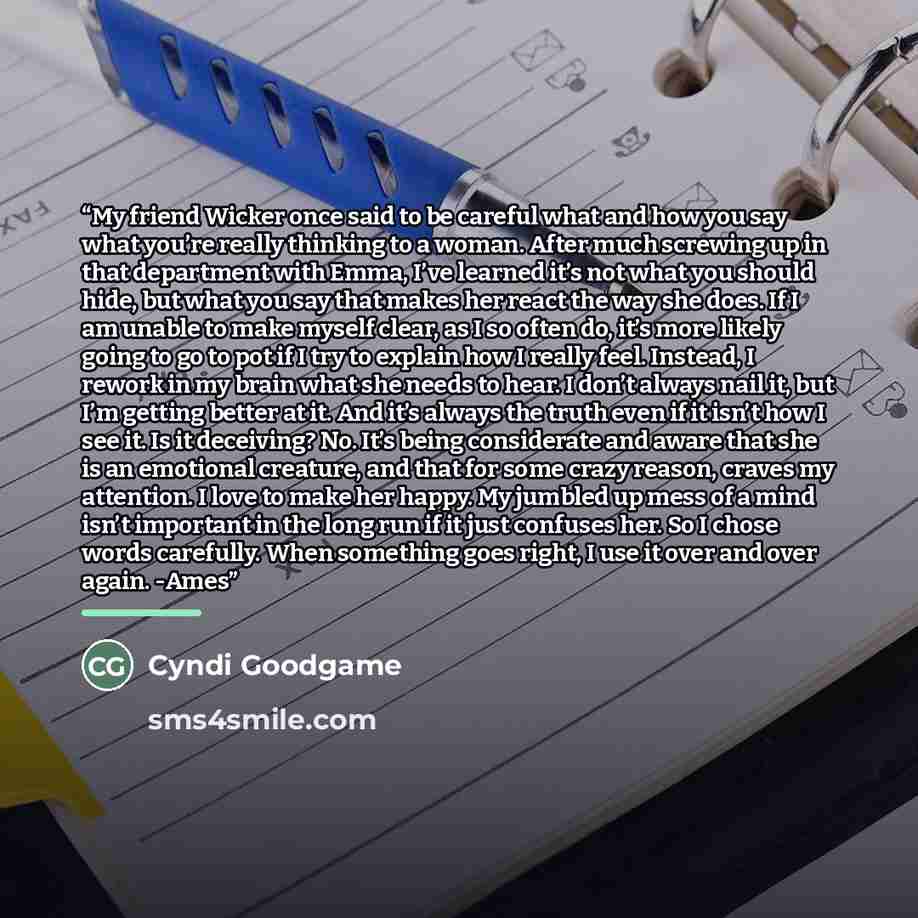 “My friend Wicker once said to be careful what and how you say what you’re really thinking to a woman. After much screwing up in that department with Emma, I’ve learned it’s not what you should hide, but what you say that makes her react the way she does. If I am unable to make myself clear, as I…” quote by Cyndi Goodgame