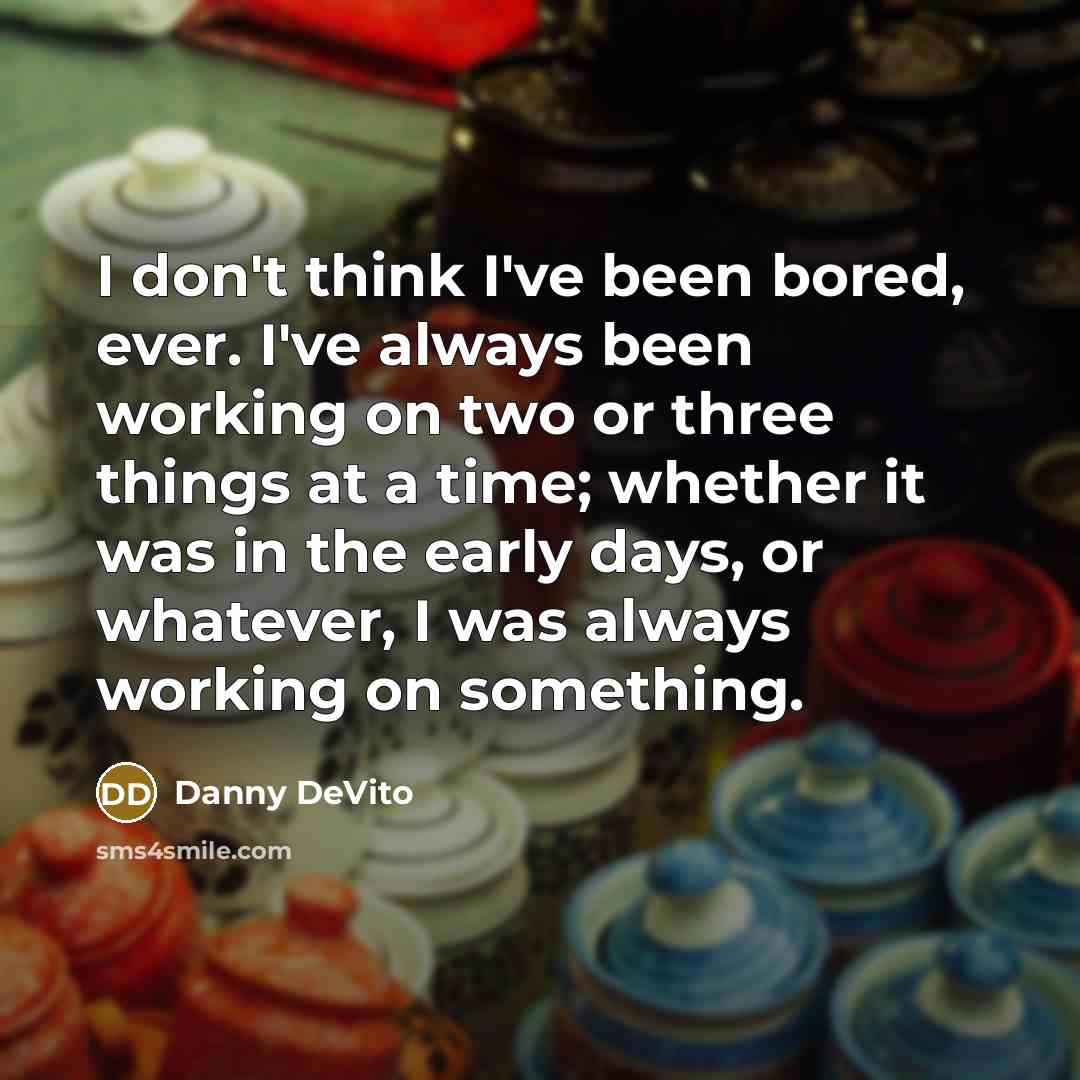 “I don't think I've been bored, ever. I've always been working on two or three things at a time; whether it was in the early days, or whatever, I was always working on something.” quote by Danny DeVito
