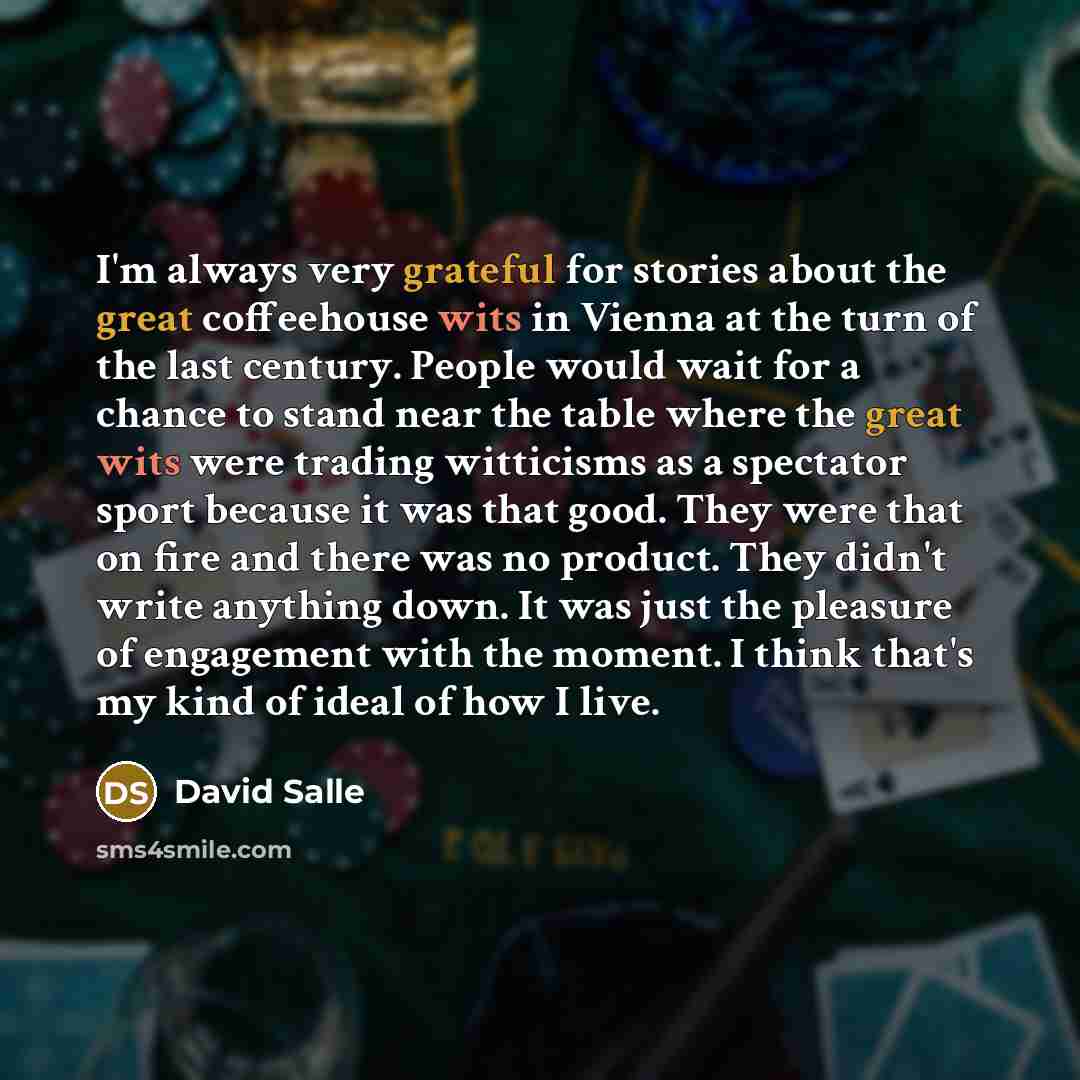 “I'm always very grateful for stories about the great coffeehouse wits in Vienna at the turn of the last century. People would wait for a chance to stand near the table where the great wits were trading witticisms as a spectator sport because it was that good. They were that on fire and there was…” quote by David Salle