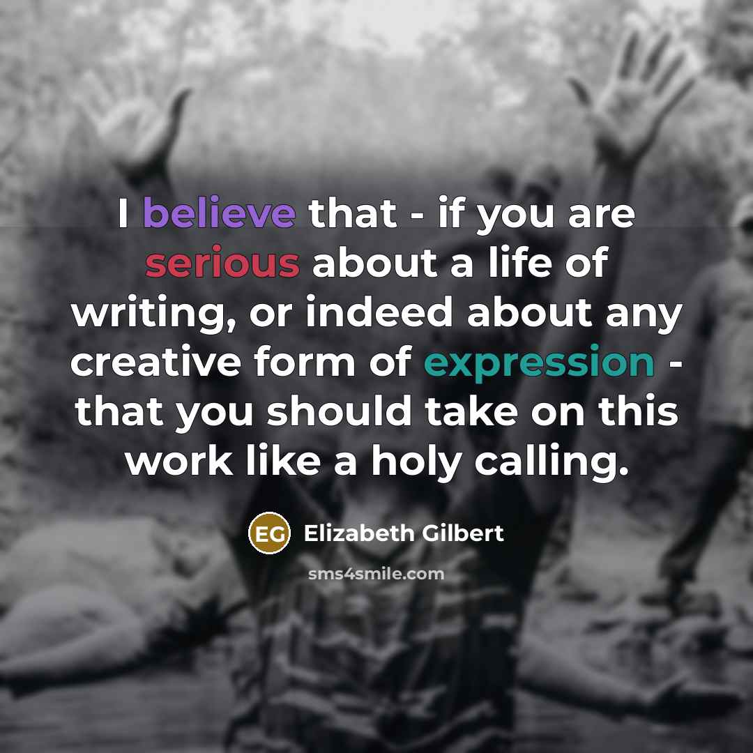 “I believe that - if you are serious about a life of writing, or indeed about any creative form of expression - that you should take on this work like a holy calling.” quote by Elizabeth Gilbert