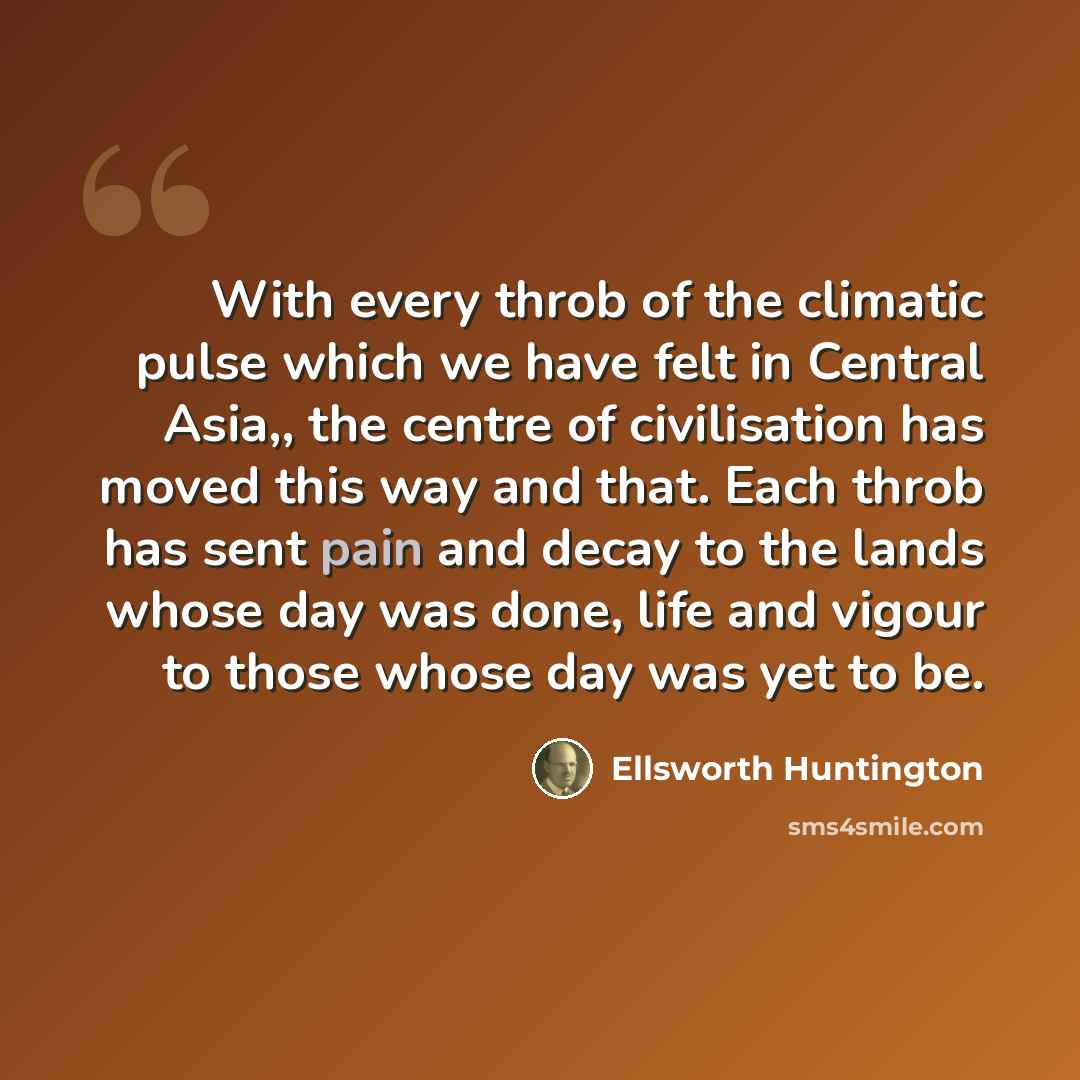 “With every throb of the climatic pulse which we have felt in Central Asia,, the centre of civilisation has moved this way and that. Each throb has sent pain and decay to the lands whose day was done, life and vigour to those whose day was yet to be.” quote by Ellsworth Huntington