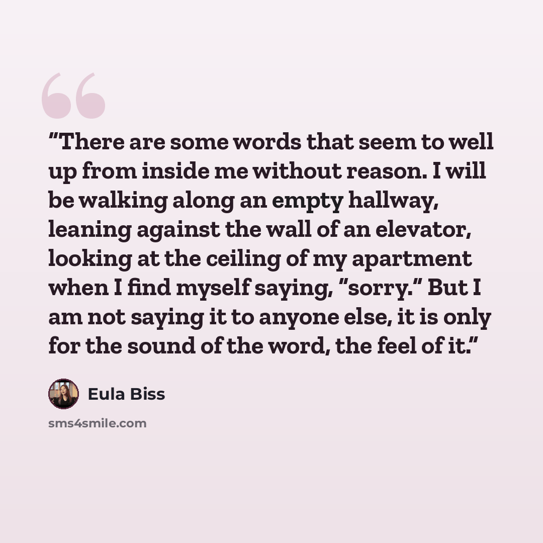 “There are some words that seem to well up from inside me without reason. I will be walking along an empty hallway, leaning against the wall of an elevator, looking at the ceiling of my apartment when I find myself saying, “sorry.” But I am not saying it to anyone else, it is only for the sound of…” quote by Eula Biss