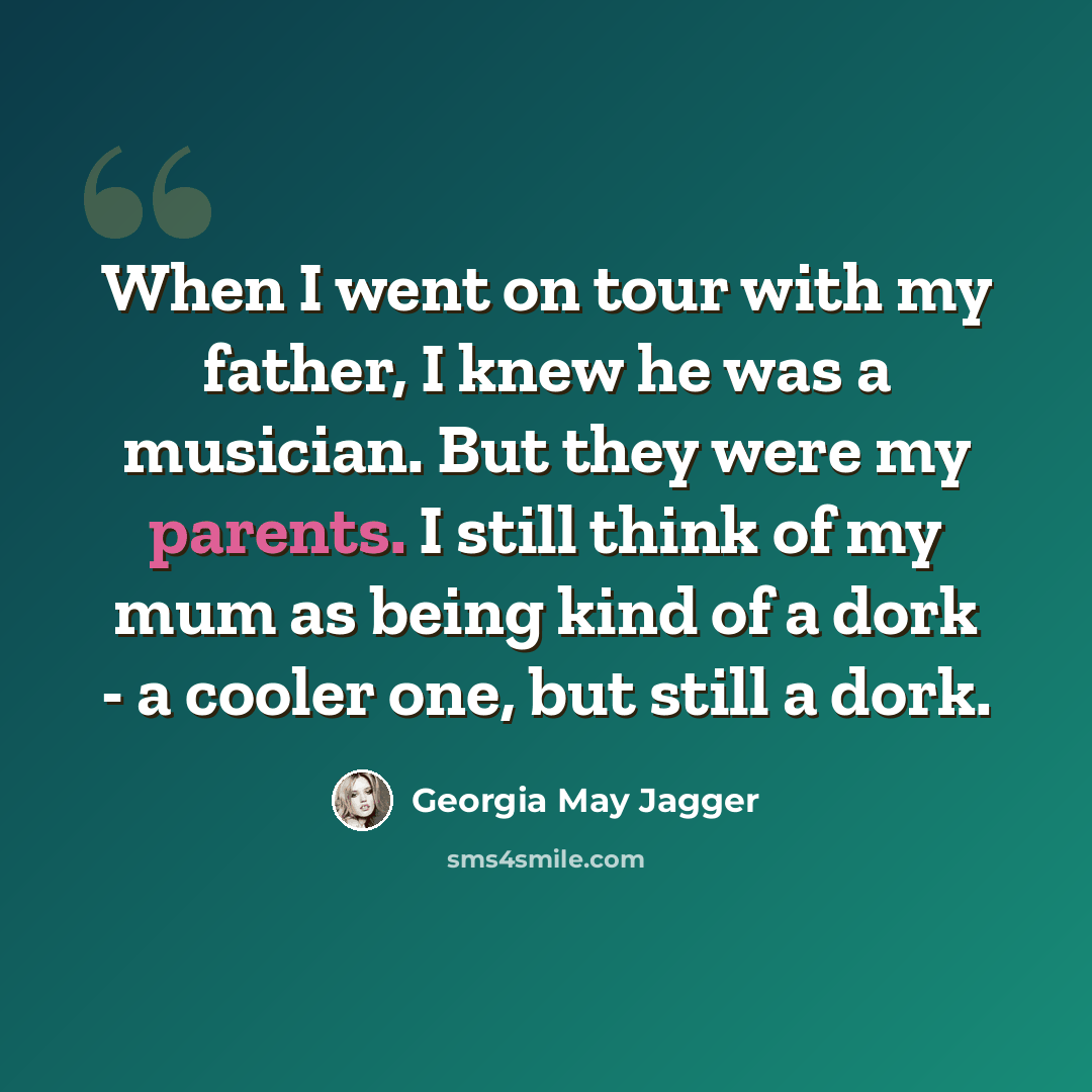 “When I went on tour with my father, I knew he was a musician. But they were my parents. I still think of my mum as being kind of a dork - a cooler one, but still a dork.” quote by Georgia May Jagger