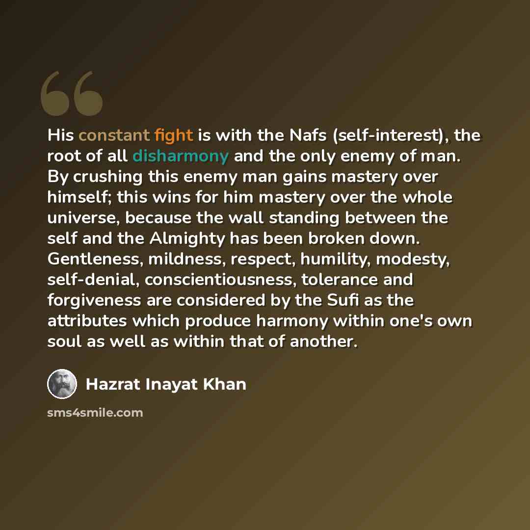 “His constant fight is with the Nafs (self-interest), the root of all disharmony and the only enemy of man. By crushing this enemy man gains mastery over himself; this wins for him mastery over the whole universe, because the wall standing between the self and the Almighty has been broken down…” quote by Hazrat Inayat Khan