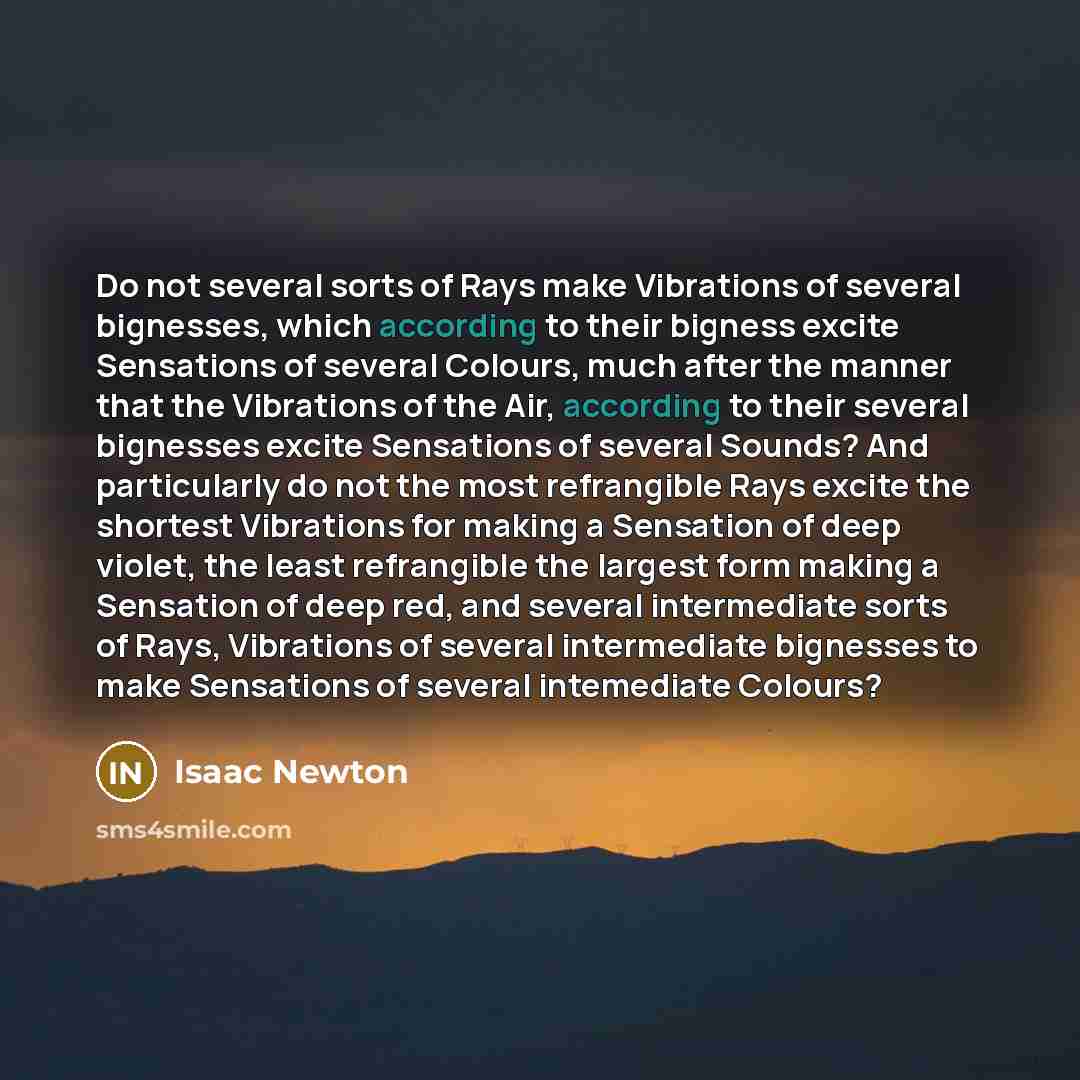 “Do not several sorts of Rays make Vibrations of several bignesses, which according to their bigness excite Sensations of several Colours, much after the manner that the Vibrations of the Air, according to their several bignesses excite Sensations of several Sounds? And particularly do not the most…” quote by Isaac Newton