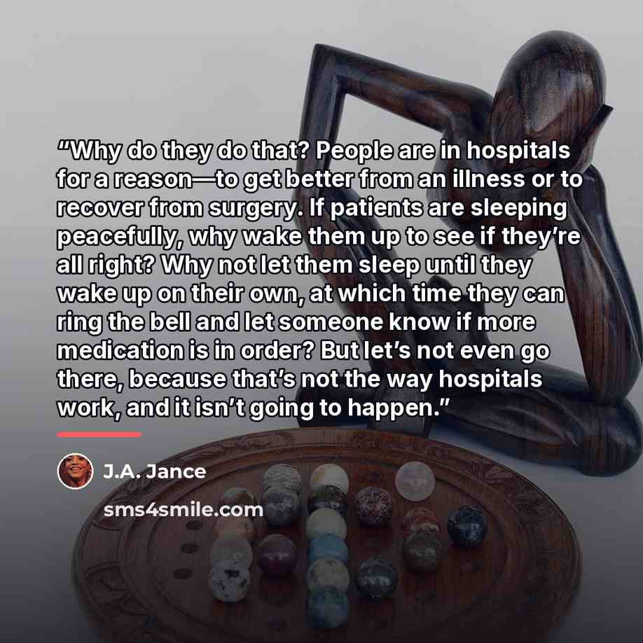 “Why do they do that? People are in hospitals for a reason—to get better from an illness or to recover from surgery. If patients are sleeping peacefully, why wake them up to see if they’re all right? Why not let them sleep until they wake up on their own, at which time they can ring the bell and…” quote by J.A. Jance