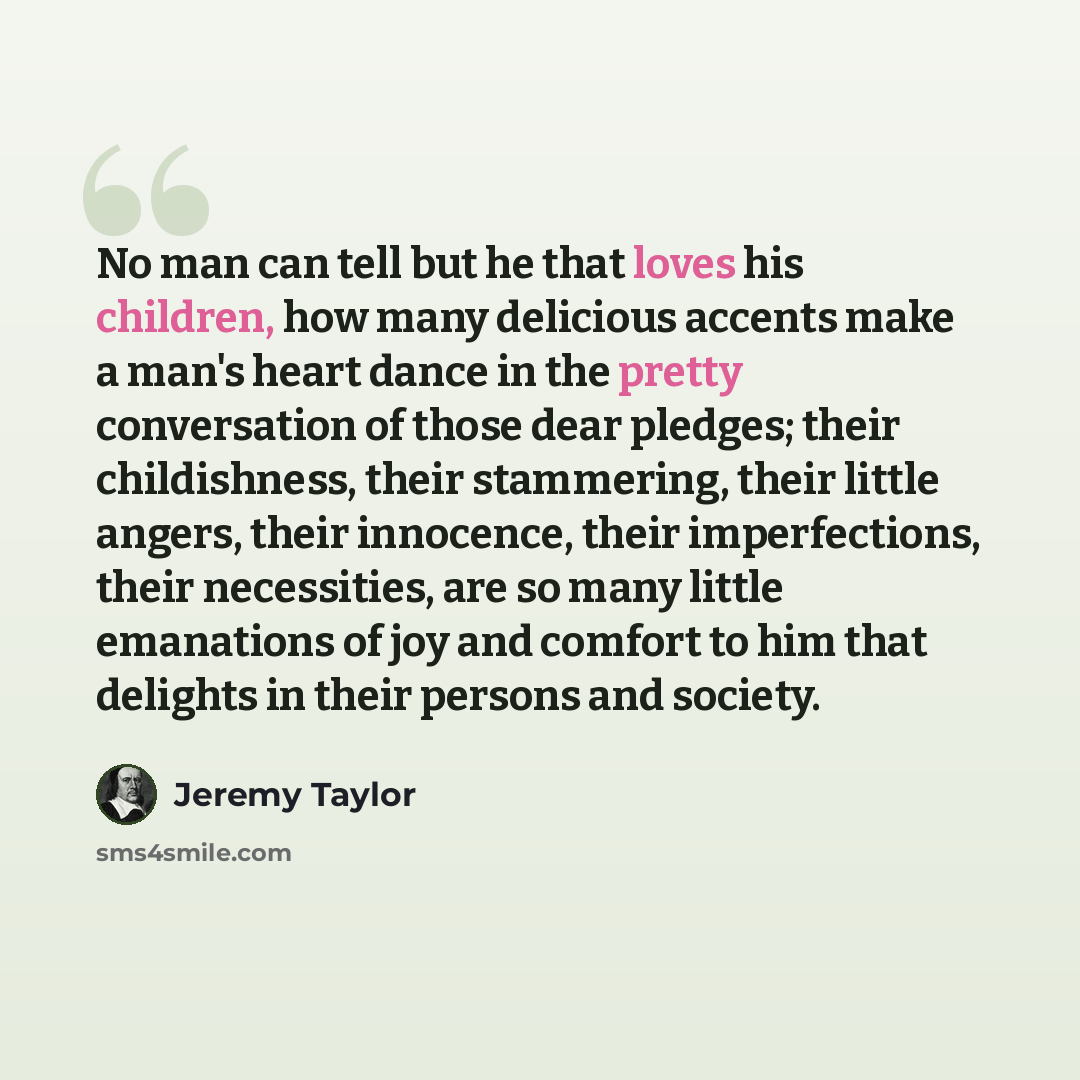 “No man can tell but he that loves his children, how many delicious accents make a man's heart dance in the pretty conversation of those dear pledges; their childishness, their stammering, their little angers, their innocence, their imperfections, their necessities, are so many little emanations of…” quote by Jeremy Taylor