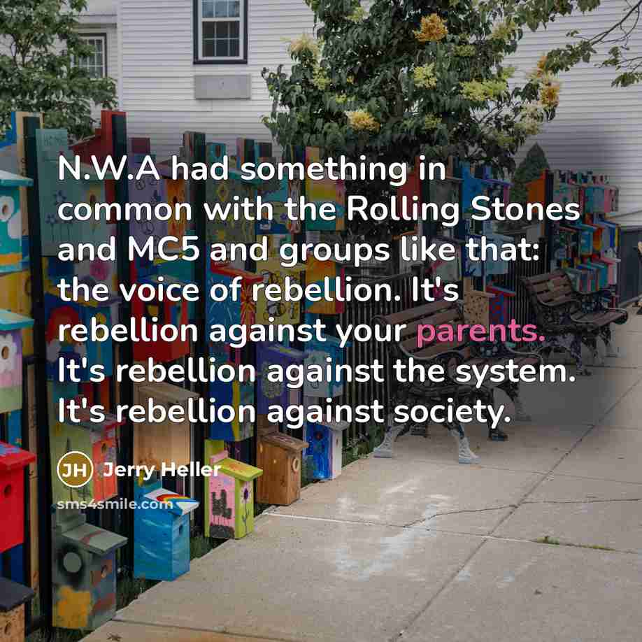 “N.W.A had something in common with the Rolling Stones and MC5 and groups like that: the voice of rebellion. It's rebellion against your parents. It's rebellion against the system. It's rebellion against society.” quote by Jerry Heller