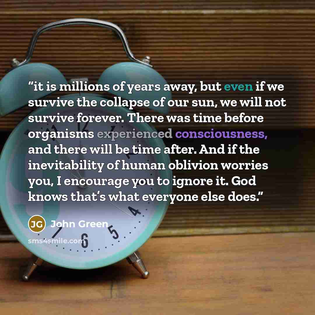 “it is millions of years away, but even if we survive the collapse of our sun, we will not survive forever. There was time before organisms experienced consciousness, and there will be time after. And if the inevitability of human oblivion worries you, I encourage you to ignore it. God knows that’s…” quote by John Green