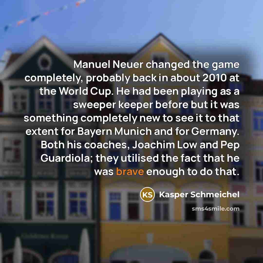 “Manuel Neuer changed the game completely, probably back in about 2010 at the World Cup. He had been playing as a sweeper keeper before but it was something completely new to see it to that extent for Bayern Munich and for Germany. Both his coaches, Joachim Low and Pep Guardiola; they utilised the…” quote by Kasper Schmeichel