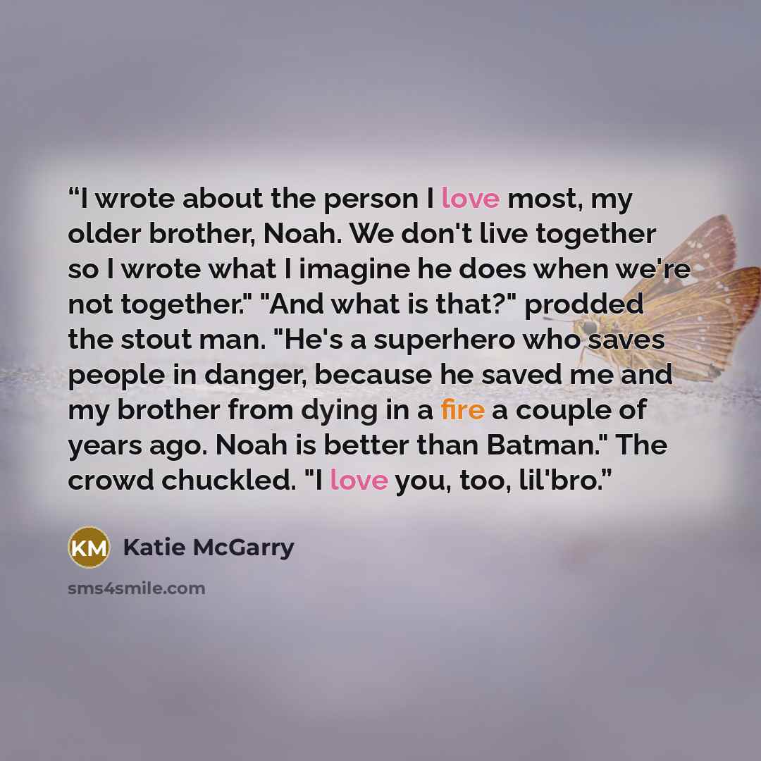 “I wrote about the person I love most, my older brother, Noah. We don't live together so I wrote what I imagine he does when we're not together." "And what is that?" prodded the stout man. "He's a superhero who saves people in danger, because he saved me and my brother from dying in a fire a couple…” quote by Katie McGarry