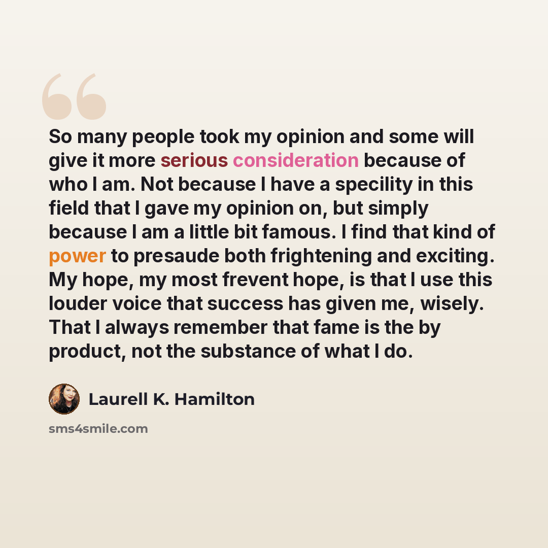 “So many people took my opinion and some will give it more serious consideration because of who I am. Not because I have a specility in this field that I gave my opinion on, but simply because I am a little bit famous. I find that kind of power to presaude both frightening and exciting. My hope, my…” quote by Laurell K. Hamilton