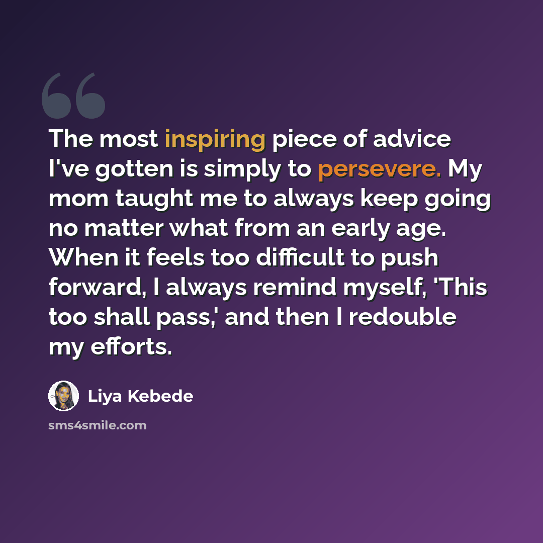 “The most inspiring piece of advice I've gotten is simply to persevere. My mom taught me to always keep going no matter what from an early age. When it feels too difficult to push forward, I always remind myself, 'This too shall pass,' and then I redouble my efforts.” quote by Liya Kebede
