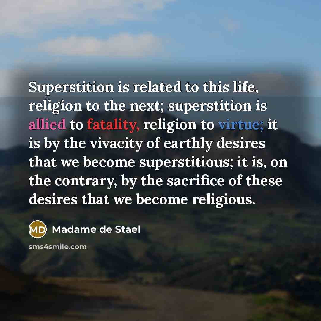 “Superstition is related to this life, religion to the next; superstition is allied to fatality, religion to virtue; it is by the vivacity of earthly desires that we become superstitious; it is, on the contrary, by the sacrifice of these desires that we become religious.” quote by Madame de Stael
