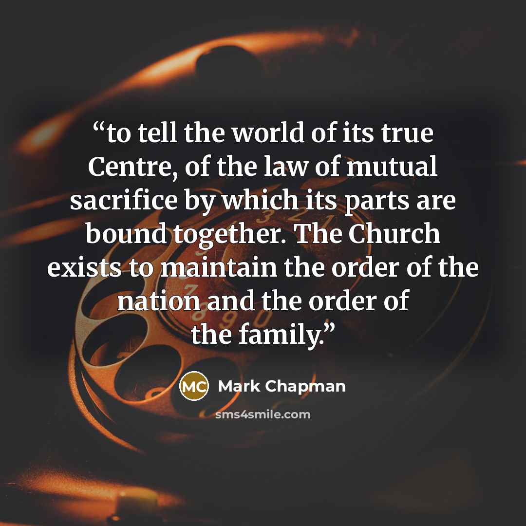 “to tell the world of its true Centre, of the law of mutual sacrifice by which its parts are bound together. The Church exists to maintain the order of the nation and the order of the family.” quote by Mark Chapman