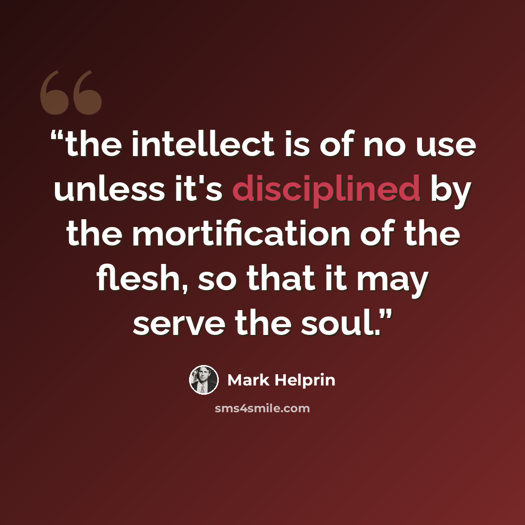 “the intellect is of no use unless it's disciplined by the mortification of the flesh, so that it may serve the soul.” quote by Mark Helprin