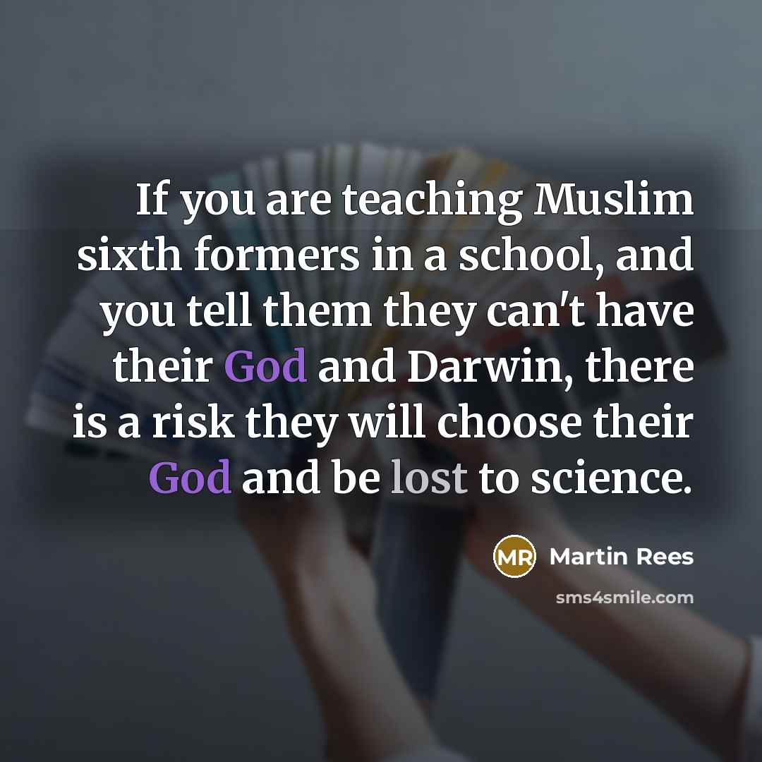 “If you are teaching Muslim sixth formers in a school, and you tell them they can't have their God and Darwin, there is a risk they will choose their God and be lost to science.” quote by Martin Rees