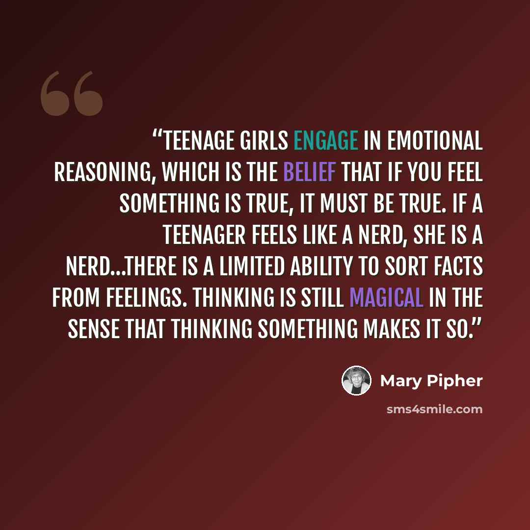 “Teenage girls engage in emotional reasoning, which is the belief that if you feel something is true, it must be true. If a teenager feels like a nerd, she is a nerd…There is a limited ability to sort facts from feelings. Thinking is still magical in the sense that thinking something makes it so.” quote by Mary Pipher