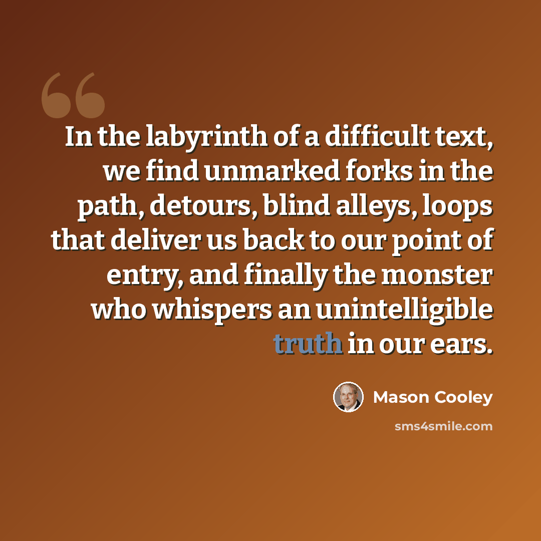 “In the labyrinth of a difficult text, we find unmarked forks in the path, detours, blind alleys, loops that deliver us back to our point of entry, and finally the monster who whispers an unintelligible truth in our ears.” quote by Mason Cooley