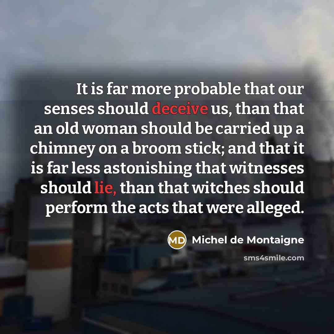 “It is far more probable that our senses should deceive us, than that an old woman should be carried up a chimney on a broom stick; and that it is far less astonishing that witnesses should lie, than that witches should perform the acts that were alleged.” quote by Michel de Montaigne
