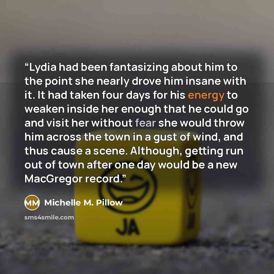 “Lydia had been fantasizing about him to the point she nearly drove him insane with it. It had taken four days for his energy to weaken inside her enough that he could go and visit her without fear she would throw him across the town in a gust of wind, and thus cause a scene. Although, getting run…” quote by Michelle M. Pillow