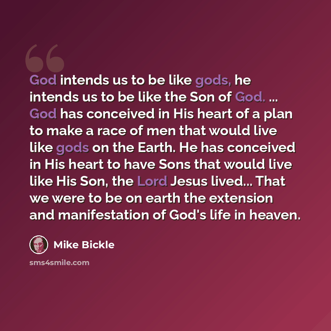 “God intends us to be like gods, he intends us to be like the Son of God. ... God has conceived in His heart of a plan to make a race of men that would live like gods on the Earth. He has conceived in His heart to have Sons that would live like His Son, the Lord Jesus lived... That we were to be on…” quote by Mike Bickle