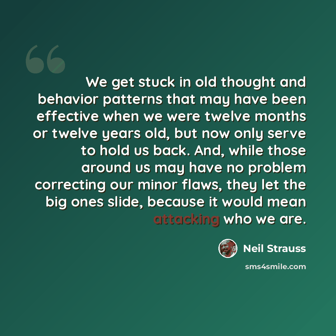 “We get stuck in old thought and behavior patterns that may have been effective when we were twelve months or twelve years old, but now only serve to hold us back. And, while those around us may have no problem correcting our minor flaws, they let the big ones slide, because it would mean attacking…” quote by Neil Strauss