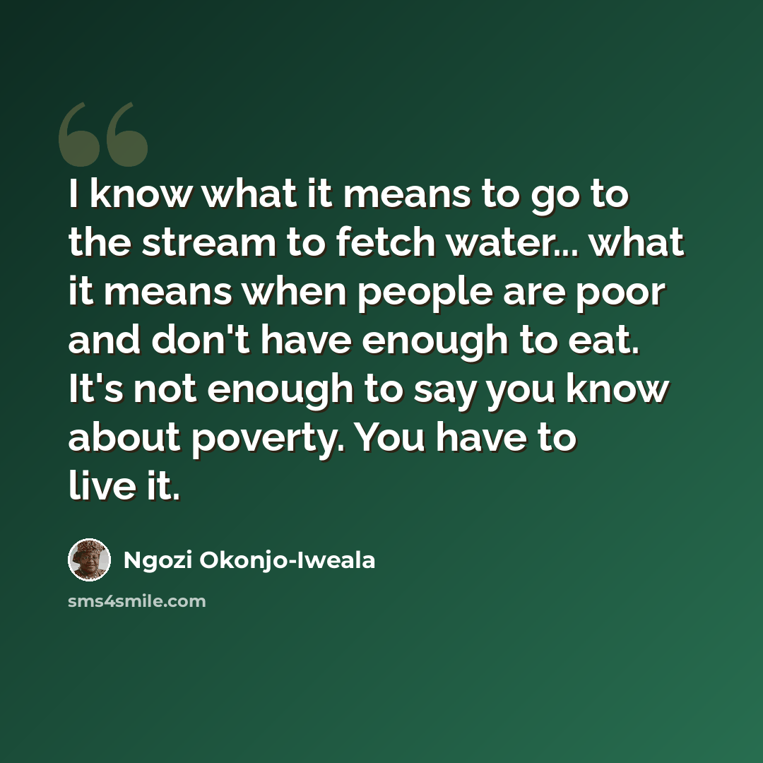 “I know what it means to go to the stream to fetch water... what it means when people are poor and don't have enough to eat. It's not enough to say you know about poverty. You have to live it.” quote by Ngozi Okonjo-Iweala
