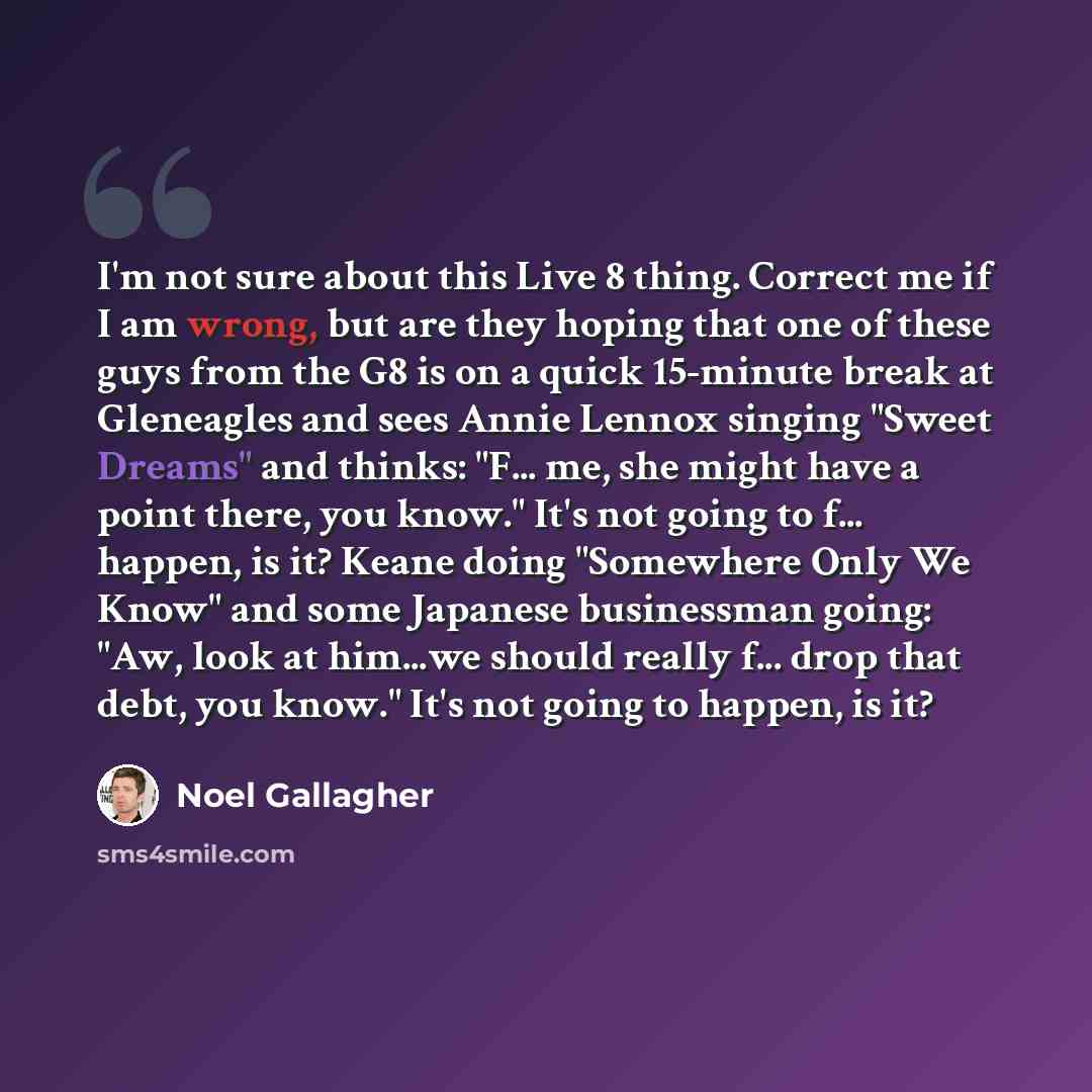 “I'm not sure about this Live 8 thing. Correct me if I am wrong, but are they hoping that one of these guys from the G8 is on a quick 15-minute break at Gleneagles and sees Annie Lennox singing "Sweet Dreams" and thinks: "F... me, she might have a point there, you know." It's not going to f…” quote by Noel Gallagher