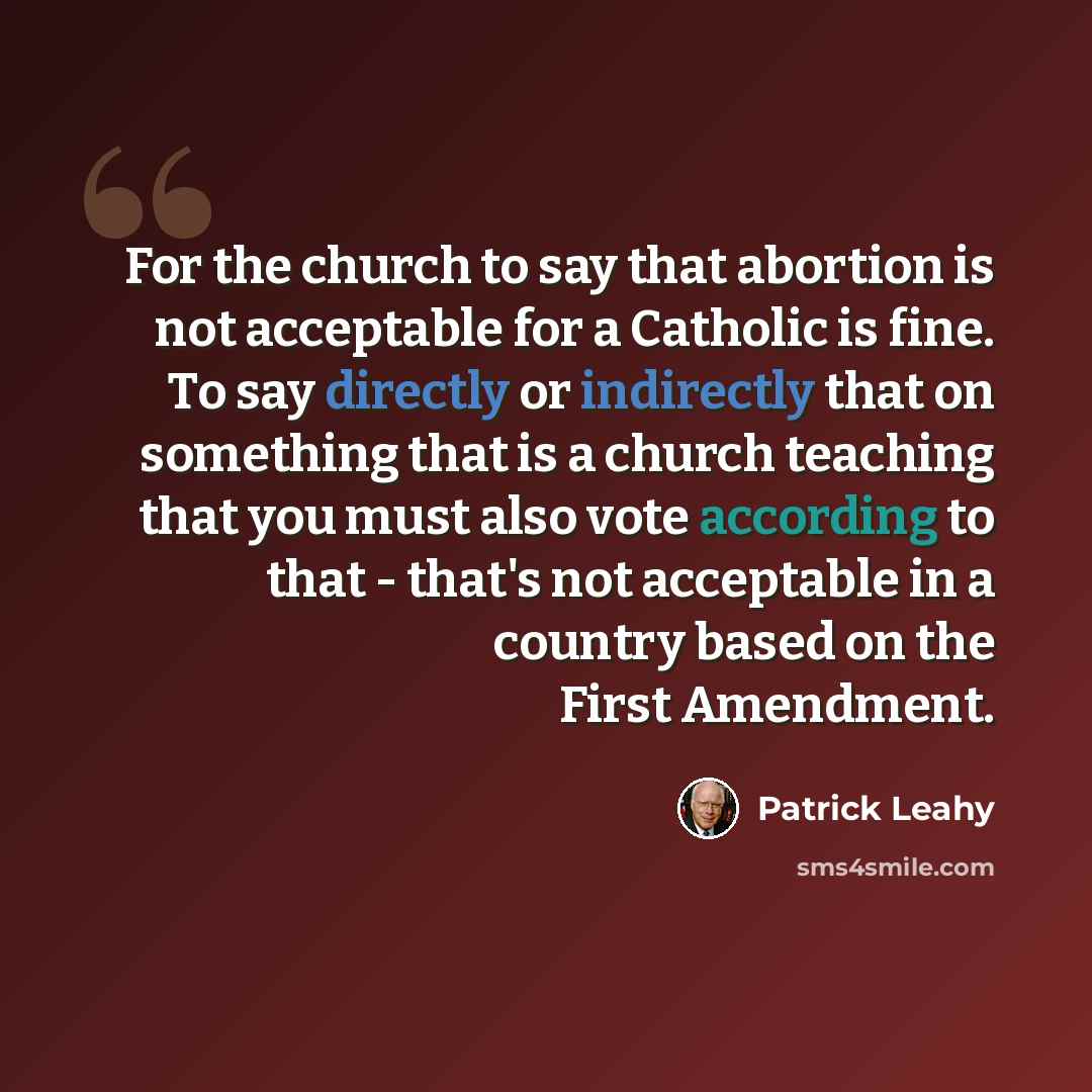 “For the church to say that abortion is not acceptable for a Catholic is fine. To say directly or indirectly that on something that is a church teaching that you must also vote according to that - that's not acceptable in a country based on the First Amendment.” quote by Patrick Leahy