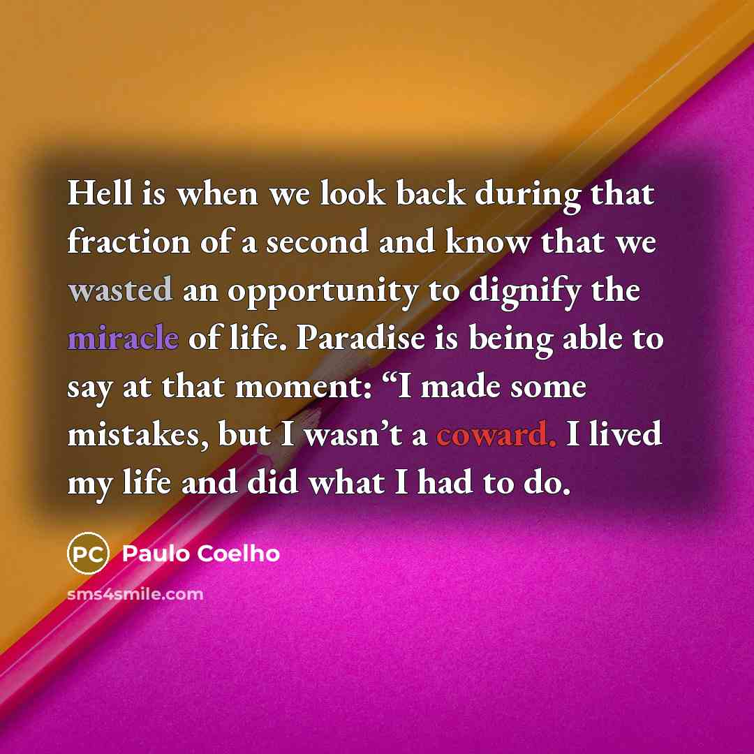 “Hell is when we look back during that fraction of a second and know that we wasted an opportunity to dignify the miracle of life. Paradise is being able to say at that moment: “I made some mistakes, but I wasn’t a coward. I lived my life and did what I had to do.” quote by Paulo Coelho