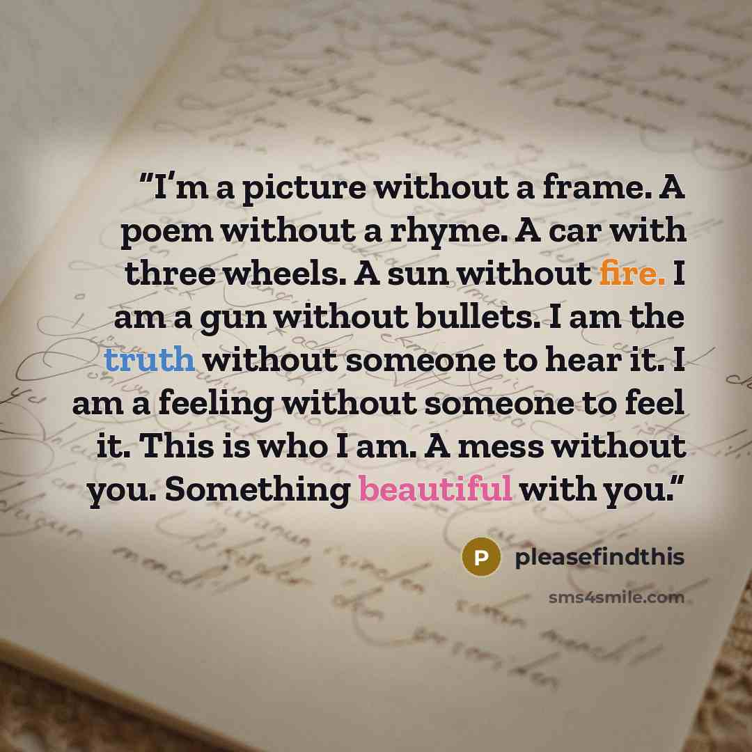 “I’m a picture without a frame. A poem without a rhyme. A car with three wheels. A sun without fire. I am a gun without bullets. I am the truth without someone to hear it. I am a feeling without someone to feel it. This is who I am. A mess without you. Something beautiful with you.” quote by pleasefindthis