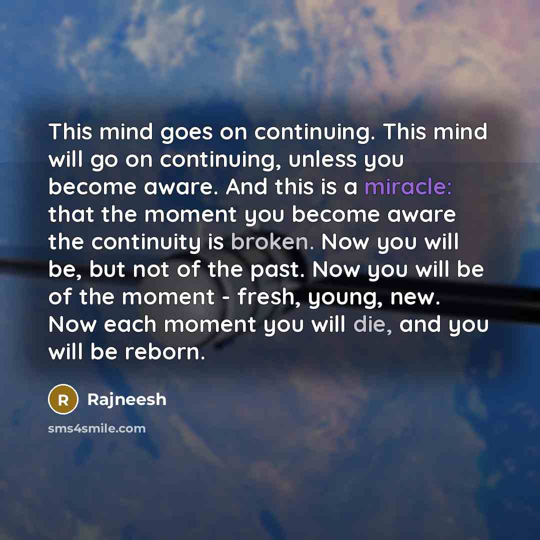 “This mind goes on continuing. This mind will go on continuing, unless you become aware. And this is a miracle: that the moment you become aware the continuity is broken. Now you will be, but not of the past. Now you will be of the moment - fresh, young, new. Now each moment you will die, and you…” quote by Rajneesh