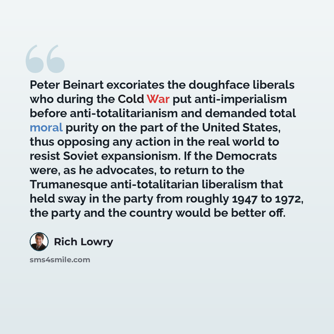 “Peter Beinart excoriates the doughface liberals who during the Cold War put anti-imperialism before anti-totalitarianism and demanded total moral purity on the part of the United States, thus opposing any action in the real world to resist Soviet expansionism. If the Democrats were, as he…” quote by Rich Lowry