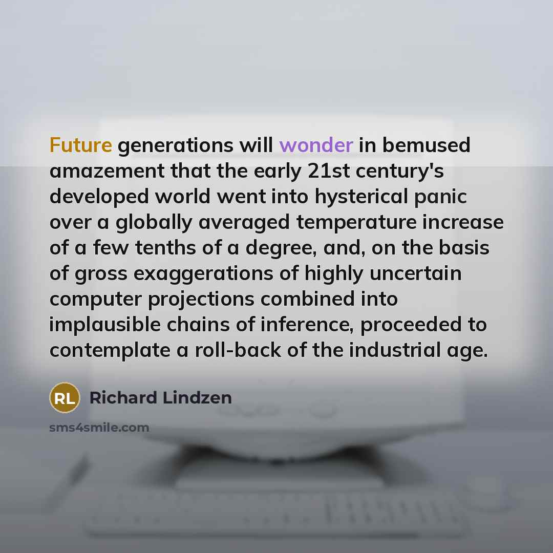 “Future generations will wonder in bemused amazement that the early 21st century's developed world went into hysterical panic over a globally averaged temperature increase of a few tenths of a degree, and, on the basis of gross exaggerations of highly uncertain computer projections combined into…” quote by Richard Lindzen