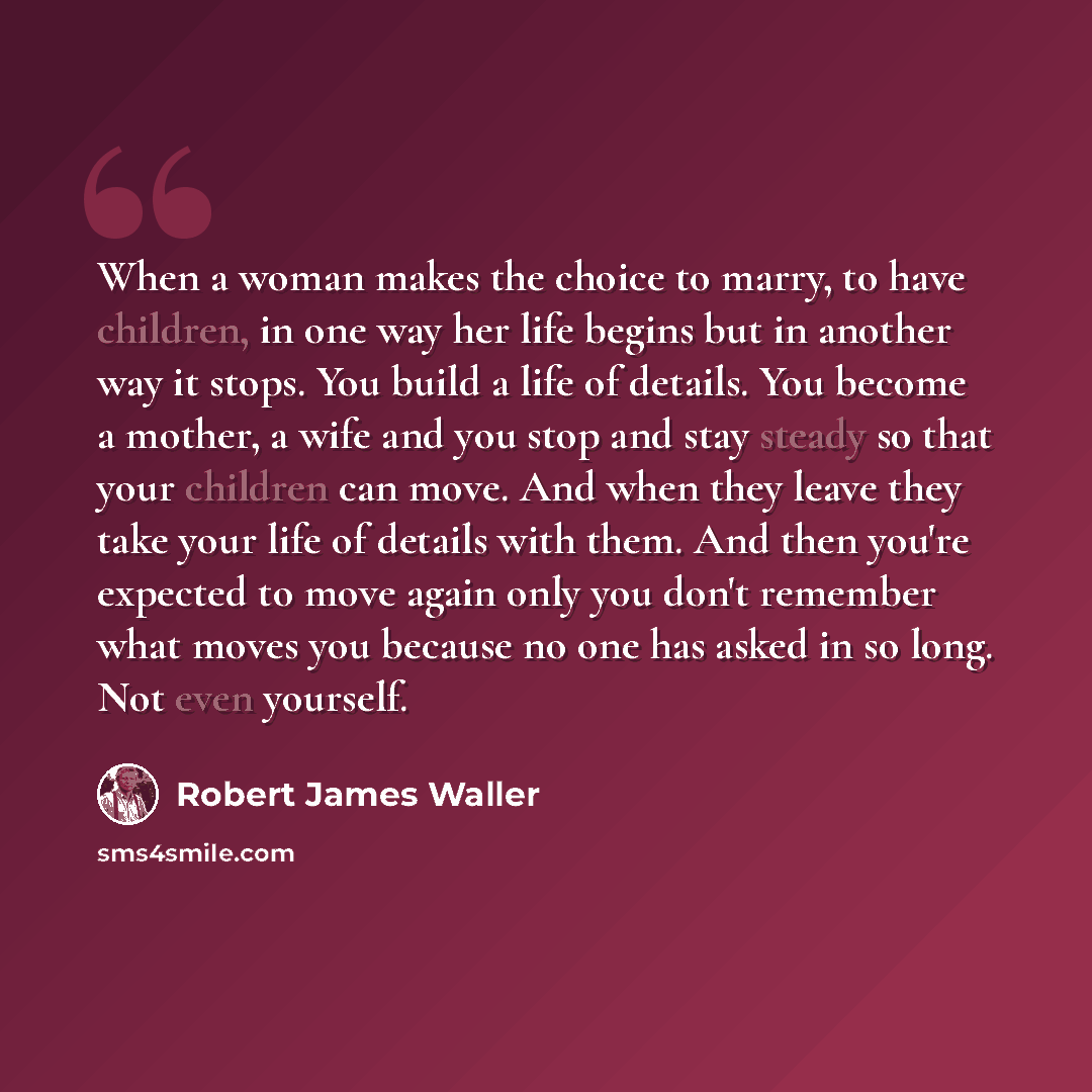 “When a woman makes the choice to marry, to have children, in one way her life begins but in another way it stops. You build a life of details. You become a mother, a wife and you stop and stay steady so that your children can move. And when they leave they take your life of details with them. And…” quote by Robert James Waller