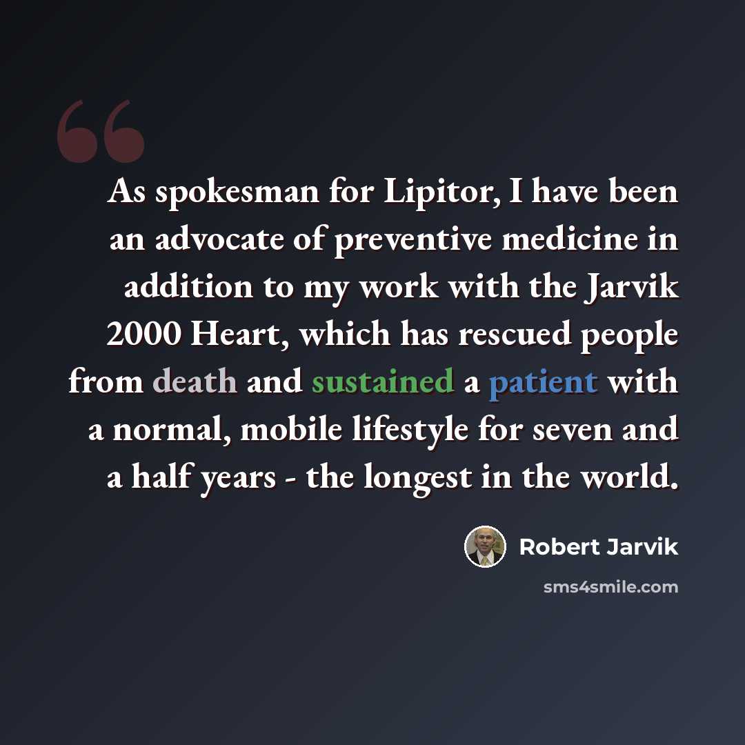 “As spokesman for Lipitor, I have been an advocate of preventive medicine in addition to my work with the Jarvik 2000 Heart, which has rescued people from death and sustained a patient with a normal, mobile lifestyle for seven and a half years - the longest in the world.” quote by Robert Jarvik