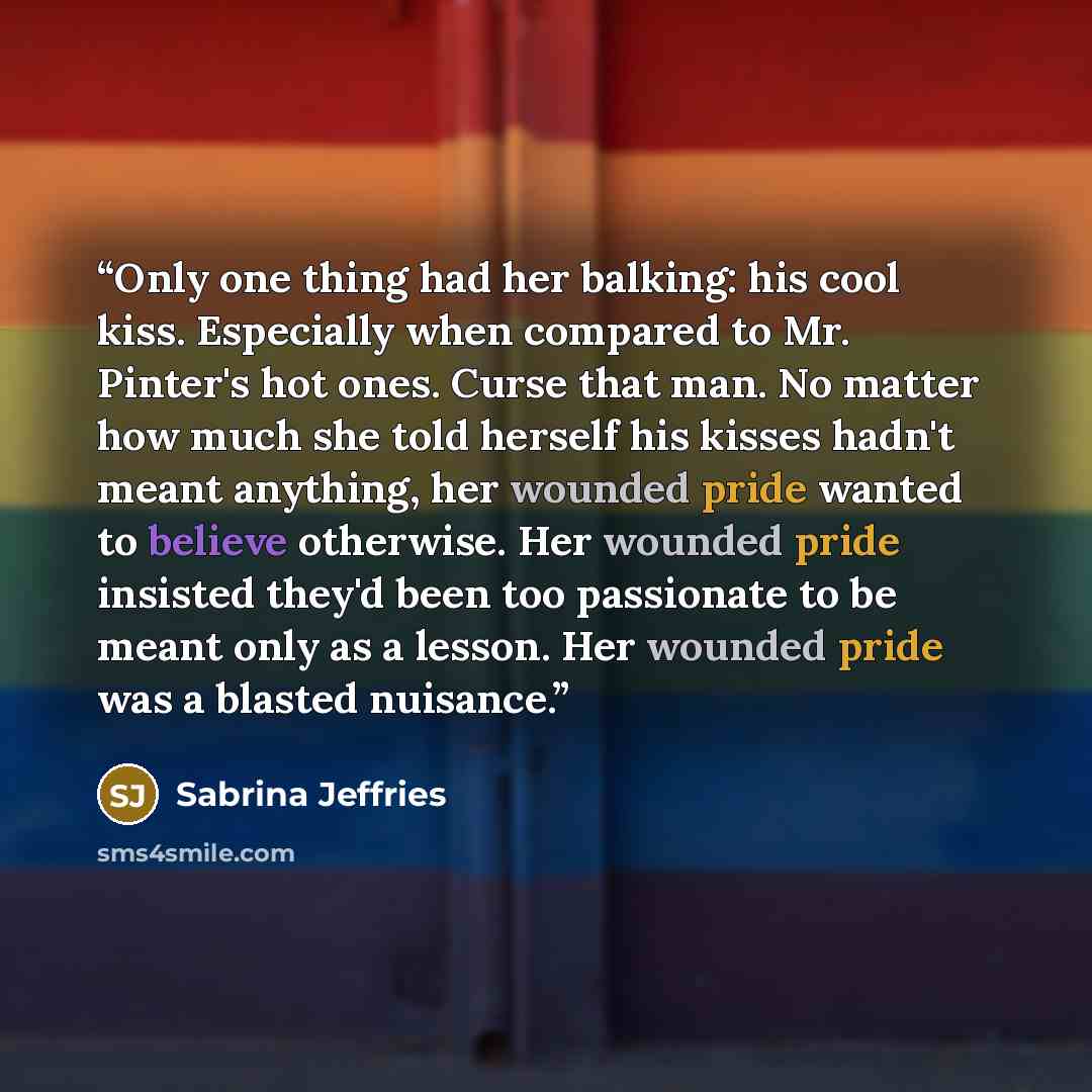 “Only one thing had her balking: his cool kiss. Especially when compared to Mr. Pinter's hot ones. Curse that man. No matter how much she told herself his kisses hadn't meant anything, her wounded pride wanted to believe otherwise. Her wounded pride insisted they'd been too passionate to be meant…” quote by Sabrina Jeffries