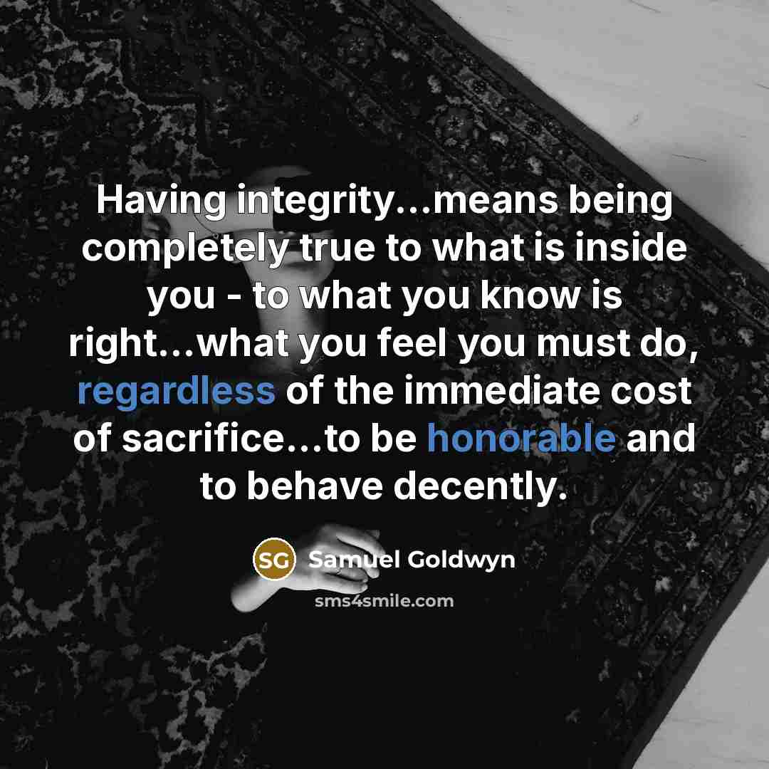“Having integrity...means being completely true to what is inside you - to what you know is right...what you feel you must do, regardless of the immediate cost of sacrifice...to be honorable and to behave decently.” quote by Samuel Goldwyn