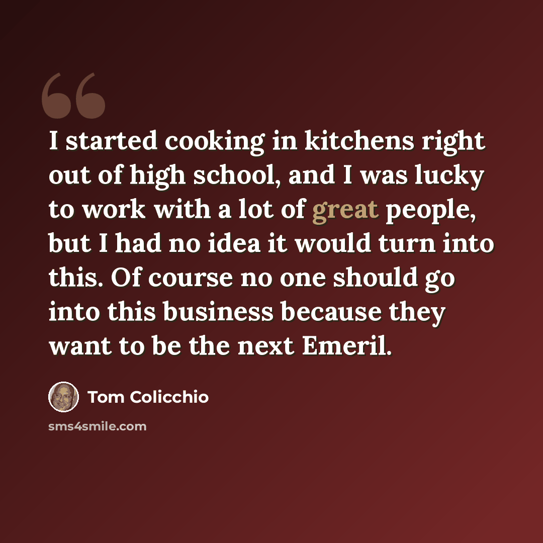 “I started cooking in kitchens right out of high school, and I was lucky to work with a lot of great people, but I had no idea it would turn into this. Of course no one should go into this business because they want to be the next Emeril.” quote by Tom Colicchio