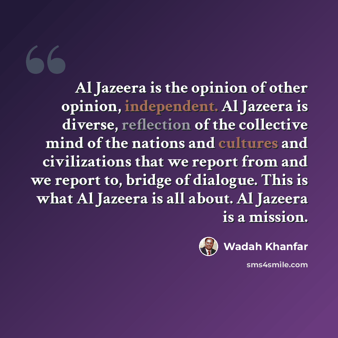 “Al Jazeera is the opinion of other opinion, independent. Al Jazeera is diverse, reflection of the collective mind of the nations and cultures and civilizations that we report from and we report to, bridge of dialogue. This is what Al Jazeera is all about. Al Jazeera is a mission.” quote by Wadah Khanfar