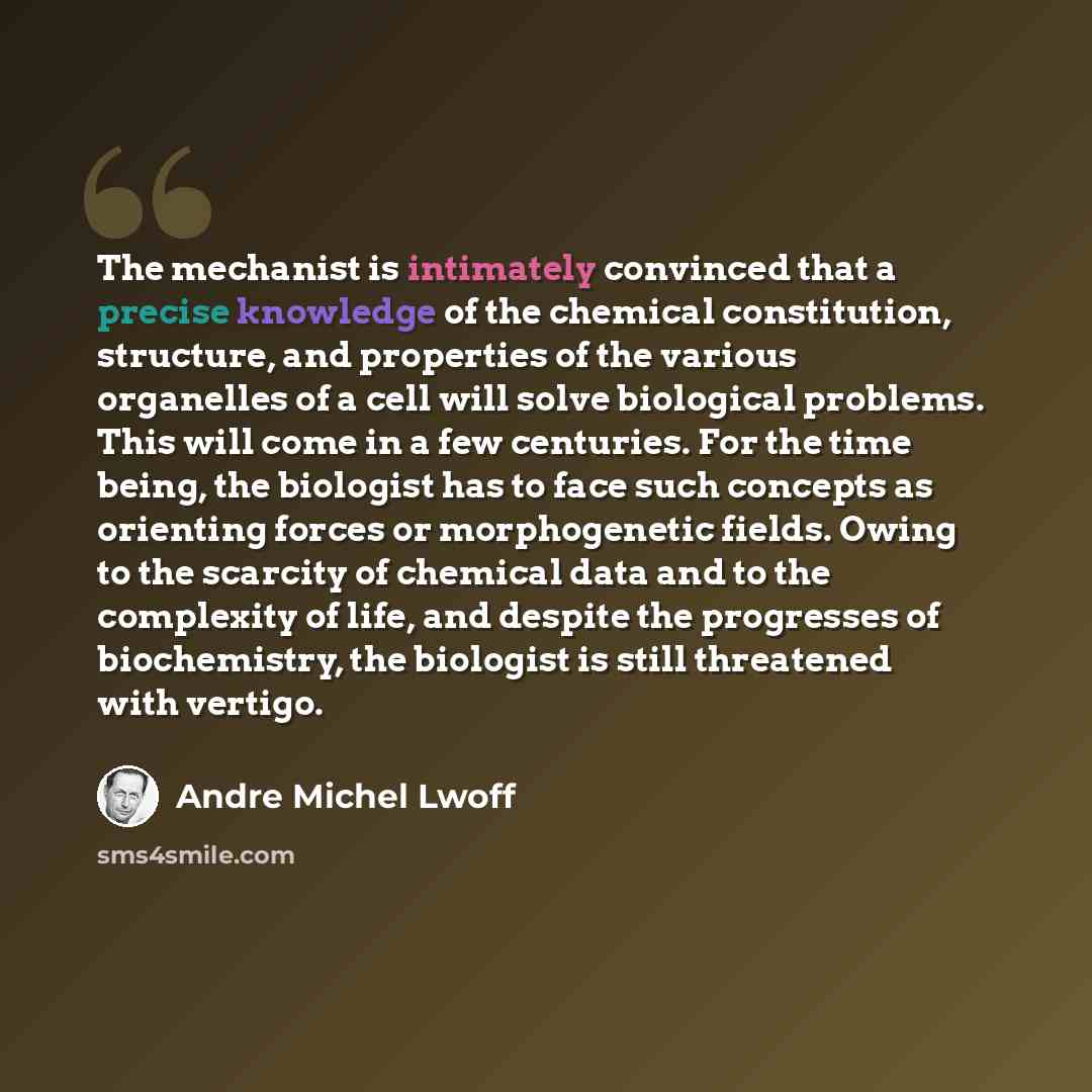 “The mechanist is intimately convinced that a precise knowledge of the chemical constitution, structure, and properties of the various organelles of a cell will solve biological problems. This will come in a few centuries. For the time being, the biologist has to face such concepts as orienting…” quote by Andre Michel Lwoff