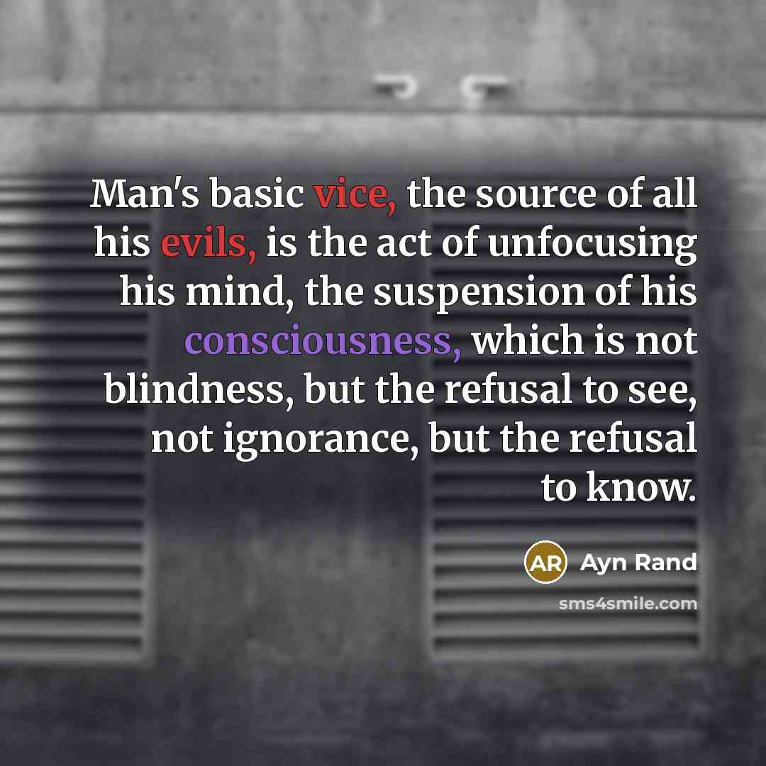“Man's basic vice, the source of all his evils, is the act of unfocusing his mind, the suspension of his consciousness, which is not blindness, but the refusal to see, not ignorance, but the refusal to know.” quote by Ayn Rand