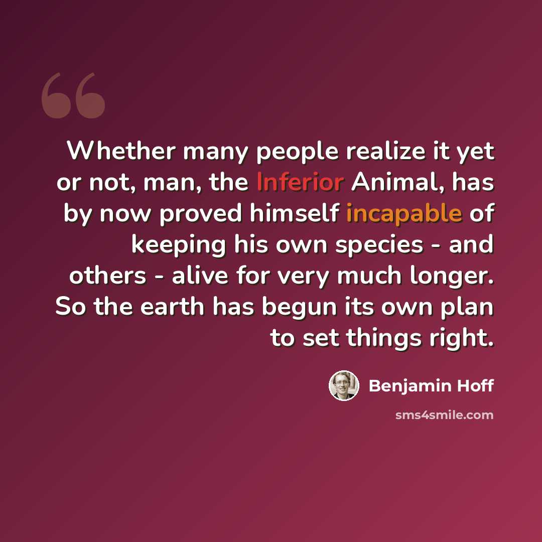 “Whether many people realize it yet or not, man, the Inferior Animal, has by now proved himself incapable of keeping his own species - and others - alive for very much longer. So the earth has begun its own plan to set things right.” quote by Benjamin Hoff