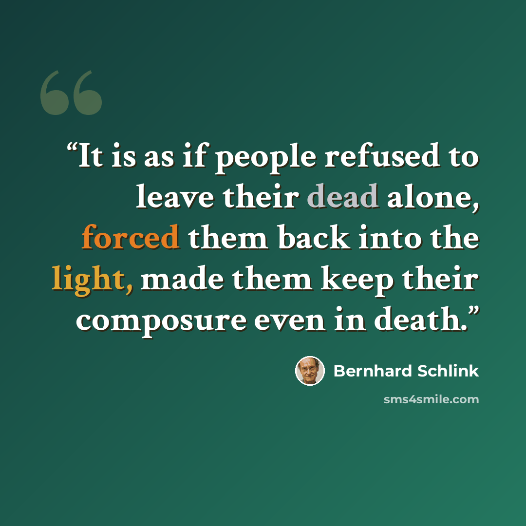 “It is as if people refused to leave their dead alone, forced them back into the light, made them keep their composure even in death.” quote by Bernhard Schlink