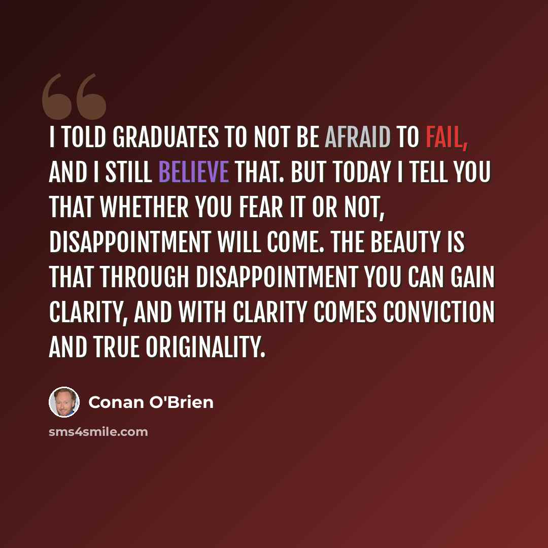 “I told graduates to not be afraid to fail, and I still believe that. But today I tell you that whether you fear it or not, disappointment will come. The beauty is that through disappointment you can gain clarity, and with clarity comes conviction and true originality.” quote by Conan O'Brien