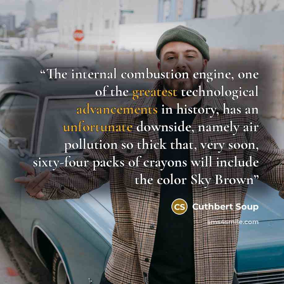 “The internal combustion engine, one of the greatest technological advancements in history, has an unfortunate downside, namely air pollution so thick that, very soon, sixty-four packs of crayons will include the color Sky Brown” quote by Cuthbert Soup
