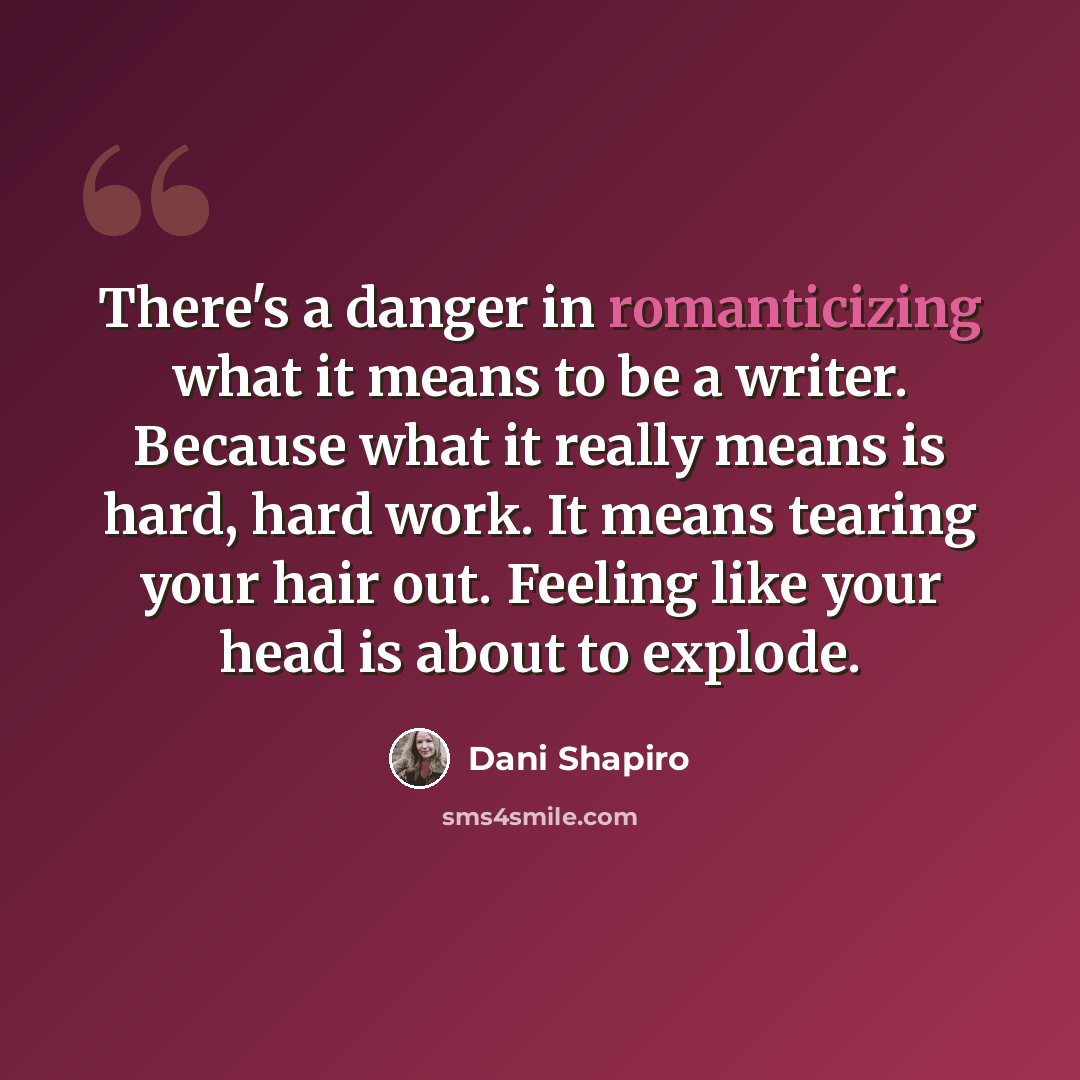 “There's a danger in romanticizing what it means to be a writer. Because what it really means is hard, hard work. It means tearing your hair out. Feeling like your head is about to explode.” quote by Dani Shapiro